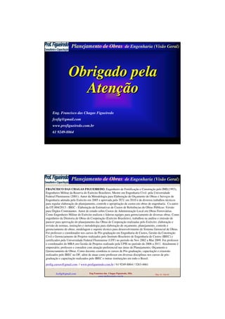 Planejamento de Obras de Engenharia (Visão Geral)
fcofig@gmail.com Eng Francisco das Chagas Figueiredo,
MSc
Mar 10 Sld 59
Obrigado pelaObrigado pela
AtenAtenççãoão
Eng. Francisco das Chagas Figueiredo
fcofig@gmail.com
www.profigueiredo.com.br
61 9249-8864
............................................................................................
Planejamento de Obras de Engenharia (Visão Geral)
fcofig@gmail.com Eng Francisco das Chagas Figueiredo, MSc
www.profigueiredo.com.br
Mar 10 Sld 60
FRANCISCO DAS CHAGAS FIGUEIREDO, Engenheiro de Fortificação e Construção pelo IME(1993),
Engenheiro Militar da Reserva do Exército Brasileiro, Mestre em Engenharia Civil pela Universidade
Federal Fluminense (2001). Autor da Metodologia para Elaboração de Orçamento de Obras e Serviços de
Engenharia adotada pelo Exército em 2005 e aprovada pelo TCU em 2010 e de diversos trabalhos técnicos
para regular elaboração de planejamento, controle e apropriação de custos em obras de engenharia. Co-autor
da OT-004/2013 - IBEC - Elaboração de Estimativas de Custos de Referências de Obras Públicas: Versão
para Órgãos Contratantes. Autor de estudo sobre Custos de Administração Local em Obras Ferroviárias.
Como Engenheiro Militar do Exército realizou e liderou equipes para gerenciamento de diversas obras. Como
engenheiro da Diretoria de Obras de Cooperação (Exército Brasileiro), trabalhou na análise e emissão de
parecer para aprovação do planejamento das Obras de Cooperação realizadas pelo Exército; elaboração e
revisão de normas, instruções e metodologia para elaboração de orçamento, planejamento, controle e
gerenciamento de obras; modelagem e suporte técnico para desenvolvimento de Sistema Gerencial de Obras.
Foi professor e coordenador nos cursos de Pós-graduação em Engenharia de Custos, Gestão da Construção
Civil e Gerenciamento de Projetos realizados pelo Instituto Brasileiro de Engenharia de Custos (IBEC) e
certificados pela Universidade Federal Fluminense (UFF) no período de Nov 2002 a Mar 2009. Foi professor
e coordenador do MBA em Gestão de Projetos realizado pela UPIS no período de 2006 a 2011. Atualmente é
empresário, professor e consultor com atuação preferencial nas áreas de Planejamento, Orçamento e
Gerenciamento de Obras. Como docente coordena os cursos de Pós-graduação, capacitação e extensão
realizados pelo IBEC no DF, além de atuar como professor em diversas disciplinas nos cursos de pós-
graduação e capacitação realizados pelo IBEC e outras instituições em todo o Brasil.
profig.cursos@gmail.com / www.profigueiredo.com.br / 61 9249-8864 / 3263-4661
 