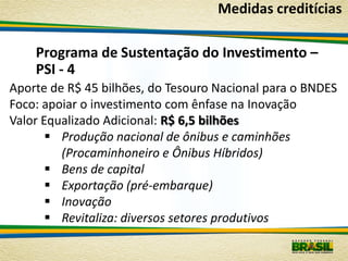 Medidas creditícias

    Programa de Sustentação do Investimento –
    PSI - 4
Aporte de R$ 45 bilhões, do Tesouro Nacional para o BNDES
Foco: apoiar o investimento com ênfase na Inovação
Valor Equalizado Adicional: R$ 6,5 bilhões
        Produção nacional de ônibus e caminhões
         (Procaminhoneiro e Ônibus Híbridos)
        Bens de capital
        Exportação (pré-embarque)
        Inovação
        Revitaliza: diversos setores produtivos
 