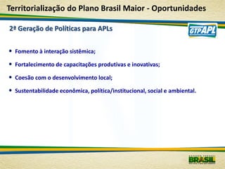 Territorialização do Plano Brasil Maior - Oportunidades

2ª Geração de Políticas para APLs


• Fomento à interação sistêmica;
• Fortalecimento de capacitações produtivas e inovativas;
• Coesão com o desenvolvimento local;
• Sustentabilidade econômica, política/institucional, social e ambiental.
 