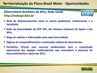 Territorialização do Plano Brasil Maior - Oportunidades

Observatório Brasileiro de APLs: Rede Social
http://redeapl.ibict.br
• Rede de Relacionamentos entre os atores produtivos, institucionais e a
  sociedade;
• Rede de Comunidades do GTP APL, dos Núcleos Estaduais de Apoio e dos
  APLs.
• Blogs de notícias e informações para cada Comunidade.
• Páginas de compartilhamento e construção coletiva de documentos.
• Escritórios Virtuais com recursos colaborativos para a sustentação
  operacional das equipes multissetoriais que comandam o processo de
  desenvolvimento e apoio aos APLs.
 