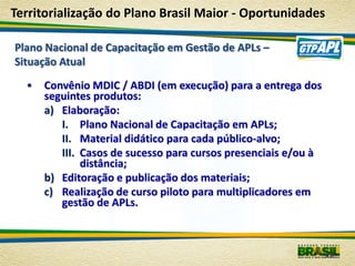 Territorialização do Plano Brasil Maior - Oportunidades

Plano Nacional de Capacitação em Gestão de APLs –
Situação Atual

  •   Convênio MDIC / ABDI (em execução) para a entrega dos
      seguintes produtos:
      a) Elaboração:
         I. Plano Nacional de Capacitação em APLs;
         II. Material didático para cada público-alvo;
         III. Casos de sucesso para cursos presenciais e/ou à
              distância;
      b) Editoração e publicação dos materiais;
      c) Realização de curso piloto para multiplicadores em
         gestão de APLs.



                                                                29
 