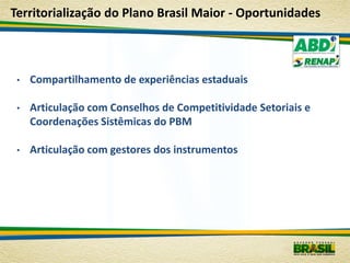 Territorialização do Plano Brasil Maior - Oportunidades



 •   Compartilhamento de experiências estaduais

 •   Articulação com Conselhos de Competitividade Setoriais e
     Coordenações Sistêmicas do PBM

 •   Articulação com gestores dos instrumentos
 