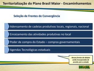 Territorialização do Plano Brasil Maior - Encaminhamentos


      Seleção de Frentes de Convergência


    Adensamento de cadeias produtivas locais, regionais, nacional

    Enraizamento das atividades produtivas no local

    Poder de compra do Estado – compras governamentais

    Agendas Tecnológicas estaduais

                                                      Novas frentes de debate
                                                       serão incorporadas de
                                                        acordo com o estado
 