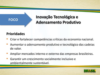 Inovação Tecnológica e
    FOCO
                       Adensamento Produtivo

Prioridades
•   Criar e fortalecer competências críticas da economia nacional.
•   Aumentar o adensamento produtivo e tecnológico das cadeias
    de valor.
•   Ampliar mercados interno e externo das empresas brasileiras.
•   Garantir um crescimento socialmente inclusivo e
    ambientalmente sustentável.
 