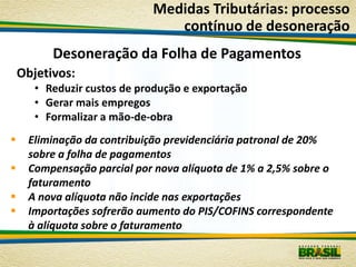 Medidas Tributárias: processo
                                contínuo de desoneração
          Desoneração da Folha de Pagamentos
    Objetivos:
       • Reduzir custos de produção e exportação
       • Gerar mais empregos
       • Formalizar a mão-de-obra
    Eliminação da contribuição previdenciária patronal de 20%
     sobre a folha de pagamentos
    Compensação parcial por nova alíquota de 1% a 2,5% sobre o
     faturamento
    A nova alíquota não incide nas exportações
    Importações sofrerão aumento do PIS/COFINS correspondente
     à alíquota sobre o faturamento
 