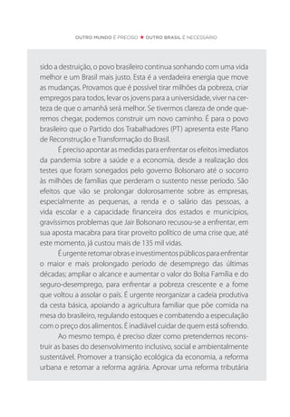 sido a destruição, o povo brasileiro continua sonhando com uma vida
melhor e um Brasil mais justo. Esta é a verdadeira energia que move
as mudanças. Provamos que é possível tirar milhões da pobreza, criar
empregos para todos, levar os jovens para a universidade, viver na cer-
teza de que o amanhã será melhor. Se tivermos clareza de onde que-
remos chegar, podemos construir um novo caminho. É para o povo
brasileiro que o Partido dos Trabalhadores (PT) apresenta este Plano
de Reconstrução e Transformação do Brasil.
É preciso apontar as medidas para enfrentar os efeitos imediatos
da pandemia sobre a saúde e a economia, desde a realização dos
testes que foram sonegados pelo governo Bolsonaro até o socorro
às milhões de famílias que perderam o sustento nesse período. São
efeitos que vão se prolongar dolorosamente sobre as empresas,
especialmente as pequenas, a renda e o salário das pessoas, a
vida escolar e a capacidade financeira dos estados e municípios,
gravíssimos problemas que Jair Bolsonaro recusou-se a enfrentar, em
sua aposta macabra para tirar proveito político de uma crise que, até
este momento, já custou mais de 135 mil vidas.
Éurgenteretomarobraseinvestimentospúblicosparaenfrentar
o maior e mais prolongado período de desemprego das últimas
décadas; ampliar o alcance e aumentar o valor do Bolsa Família e do
seguro-desemprego, para enfrentar a pobreza crescente e a fome
que voltou a assolar o país. É urgente reorganizar a cadeia produtiva
da cesta básica, apoiando a agricultura familiar que põe comida na
mesa do brasileiro, regulando estoques e combatendo a especulação
com o preço dos alimentos. É inadiável cuidar de quem está sofrendo.
Ao mesmo tempo, é preciso dizer como pretendemos recons-
truir as bases do desenvolvimento inclusivo, social e ambientalmente
sustentável. Promover a transição ecológica da economia, a reforma
urbana e retomar a reforma agrária. Aprovar uma reforma tributária
OUTRO MUNDO É PRECISO OUTRO BRASIL É NECESSÁRIO
 