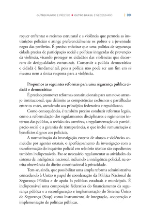 | 99OUTRO MUNDO É PRECISO OUTRO BRASIL É NECESSÁRIO
requer enfrentar o racismo estrutural e a violência que permeia as ins-
tituições policiais e atinge preferencialmente os pobres e a juventude
negra das periferias. É preciso enfatizar que uma política de segurança
cidadã precisa de participação social e políticas integradas de prevenção
da violência, visando proteger os cidadãos das violências que decor-
rem de desigualdades estruturais. Construir a polícia democrática
e cidadã é fundamental, pois a polícia não pode ser um ﬁm em si
mesma nem a única resposta para a violência.
Propomos as seguintes reformas para uma segurança pública ci-
dadã e democrática:
É preciso promover reformas constitucionais para um novo arran-
jo institucional, que delimite as competências exclusivas e partilhadas
entre os entes, atendendo aos princípios federativo e republicano.
Como consequência, é também preciso conduzir reformas legais,
como a reformulação dos regulamentos disciplinares e regimentos in-
ternos das polícias, a revisão das carreiras, a regulamentação da partici-
pação social e a garantia de transparência, o que inclui remuneração e
benefícios dignos aos policiais.
A normatização da investigação externa de abusos e violências co-
metidas por agentes estatais, o aperfeiçoamento da investigação com a
transformação do inquérito policial em relatório técnico são expedientes
também indispensáveis. Faz-se necessário regulamentar as atividades do
sistema de inteligência nacional, incluindo a inteligência policial, na es-
trita observância do direito constitucional à privacidade.
Tem-se, ainda, que possibilitar uma ampla reforma administrativa
concedendo à União o papel de coordenação da Política Nacional de
Segurança Pública e de apoio às políticas estaduais e municipais. É
indispensável uma composição federativa do ﬁnanciamento da segu-
rança pública e a reconﬁguração e implementação do Sistema Único
de Segurança (Susp) como instrumento de integração, cooperação e
implementação de políticas públicas.
 