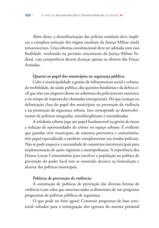 100 | PLANO DE RECONSTRUÇÃO E TRANSFORMAÇÃO DO BRASIL
Além disso, a desmilitarização das polícias estaduais deve impli-
car a completa extinção dos órgãos estaduais da Justiça Militar ainda
remanescentes. Uma reforma constitucional deve ser adotada com essa
ﬁnalidade, resultando na previsão unicamente da Justiça Militar Fe-
deral, cuja competência deverá alcançar apenas os efetivos das Forças
Armadas.
Quanto ao papel dos municípios na segurança pública:
Cabe à municipalidade a gestão da infraestrutura social e urbana,
da mobilidade, da saúde pública, das questões fundiárias e da defesa ci-
vil que têm um impacto direto na cobertura do policiamento ostensivo
e no tempo de resposta das chamadas emergenciais. Há que avançar na
delimitação clara do papel dos municípios na prevenção da violência
e na promoção da segurança urbana. Isso corresponde ao desenvolvi-
mento de políticas integradas, interdisciplinares e setorializadas.
A zeladoria urbana joga um papel fundamental na gestão de riscos
e redução de oportunidades de crimes no espaço urbano. É evidente
que guardas civis municipais, de natureza preventiva e comunitária,
têm papel especializado e também complementar nas rondas policiais.
Não se pode esquecer a necessidade de consórcios intermunicipais para
implementação de ações regionais e metropolitanas. A experiência dos
Fóruns Locais Comunitários para envolver a população na política de
prevenção do poder local tem se mostrado decisiva na formulação e
alcance das políticas municipais.
Políticas de prevenção da violência:
A construção de políticas de prevenção das diversas formas de
violência é um valor que atravessa todas as dimensões de um programa
progressista de políticas públicas de segurança.
O que pode ser feito agora? Construir programas de base terri-
torial voltados para a reintegração dos egressos do sistema prisional
 