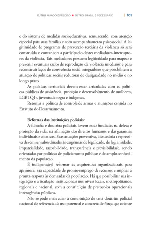 | 101OUTRO MUNDO É PRECISO OUTRO BRASIL É NECESSÁRIO
e do sistema de medidas socioeducativas, remunerado, com atenção
especial para suas famílias e com acompanhamento psicossocial. A le-
gitimidade de programas de prevenção terciária da violência só será
construída se contar com a participação destes mediadores-interrupto-
res da violência. Tais mediadores possuem legitimidade para mapear e
prevenir eventuais ciclos de reprodução da violência imediatos e para
reconstruir laços de convivência social integradores que possibilitem a
atuação de políticas sociais redutoras de desigualdade no médio e no
longo prazo.
As políticas territoriais devem estar articuladas com as políti-
cas públicas de assistência, proteção e desenvolvimento de mulheres,
LGBTQI+, juventude negra e indígenas.
Retomar a política de controle de armas e munições contida no
Estatuto do Desarmamento.
Reformas das instituições policiais:
A ﬁlosoﬁa e doutrina policiais devem estar fundadas na defesa e
proteção da vida, na aﬁrmação dos direitos humanos e das garantias
individuais e coletivas. Suas atuações preventiva, dissuasória e repressi-
va devem ser subordinadas às exigências de legalidade, de legitimidade,
imparcialidade, razoabilidade, transparência e previsibilidade, sendo
orientadas por políticas de policiamento públicas e de amplo conheci-
mento da população.
É indispensável reformar as arquiteturas organizacionais para
aprimorar sua capacidade de pronto-emprego de recursos e ampliar a
pronta-resposta às demandas da população. Há que possibilitar sua in-
tegração e articulação institucionais nos níveis locais, metropolitanos,
regionais e nacional, com a constituição de protocolos operacionais
interagências públicos.
Não se pode mais adiar a constituição de uma doutrina policial
nacional de referência de uso potencial e concreto de força que oriente
 