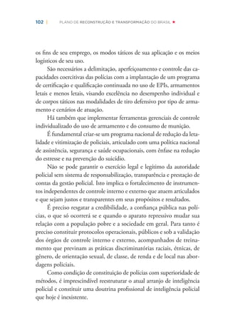 102 | PLANO DE RECONSTRUÇÃO E TRANSFORMAÇÃO DO BRASIL
os ﬁns de seu emprego, os modos táticos de sua aplicação e os meios
logísticos de seu uso.
São necessários a delimitação, aperfeiçoamento e controle das ca-
pacidades coercitivas das polícias com a implantação de um programa
de certiﬁcação e qualiﬁcação continuada no uso de EPIs, armamentos
letais e menos letais, visando excelência no desempenho individual e
de corpos táticos nas modalidades de tiro defensivo por tipo de arma-
mento e cenários de atuação.
Há também que implementar ferramentas gerenciais de controle
individualizado do uso de armamento e do consumo de munição.
É fundamental criar-se um programa nacional de redução da leta-
lidade e vitimização de policiais, articulado com uma política nacional
de assistência, segurança e saúde ocupacionais, com ênfase na redução
do estresse e na prevenção do suicídio.
Não se pode garantir o exercício legal e legítimo da autoridade
policial sem sistema de responsabilização, transparência e prestação de
contas da gestão policial. Isto implica o fortalecimento de instrumen-
tos independentes de controle interno e externo que atuem articulados
e que sejam justos e transparentes em seus propósitos e resultados.
É preciso resgatar a credibilidade, a conﬁança pública nas polí-
cias, o que só ocorrerá se e quando o aparato repressivo mudar sua
relação com a população pobre e a sociedade em geral. Para tanto é
preciso constituir protocolos operacionais, públicos e sob a validação
dos órgãos de controle interno e externo, acompanhados de treina-
mento que previnam as práticas discriminatórias raciais, étnicas, de
gênero, de orientação sexual, de classe, de renda e de local nas abor-
dagens policiais.
Como condição de constituição de polícias com superioridade de
métodos, é imprescindível reestruturar o atual arranjo de inteligência
policial e constituir uma doutrina proﬁssional de inteligência policial
que hoje é inexistente.
 