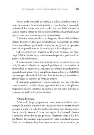 | 103OUTRO MUNDO É PRECISO OUTRO BRASIL É NECESSÁRIO
Não se pode prescindir de valorizar a polícia cientíﬁca como as-
pecto fundamental da atividade policial – o que implica a valorização
proﬁssional dos peritos criminais – e de criar uma Rede Nacional de
Ciência Forense composta por Institutos de Perícia independentes, em
parceria com os centros de pesquisa universitários.
É relevante institucionalizar um Programa Nacional de Melhores
Práticas Policiais, voltado para sistematização e atualização do estado
da arte dos saberes e práticas de atuação na emergência, de operações
especiais, de patrulhamento, de investigação e de inteligência.
Cabe constituir um Programa de Pesquisas Aplicadas em Segu-
rança Pública voltado ao aprimoramento das políticas públicas de se-
gurança e de policiamento.
A formação não poderá se completar apenas internamente às ins-
tituições e deverá abordar estratégias de policiamento comunitário, de
proximidade e a promoção da segurança de públicos marcados por de-
sigualdades estruturais como as mulheres, juventude negra, LGBTQI+
e pessoas portadoras de deﬁciências. Esta formação tem como base a
administração de conﬂitos de forma equitativa.
A valorização proﬁssional e reformulação das carreiras policiais é
passo necessário, modiﬁcando-se regimentos internos e disciplinares,
propiciando saúde e segurança operacional dos policiais e políticas in-
ternas de equidade, tolerância e inclusão.
Política de drogas:
Políticas de drogas progressistas devem estar articuladas com a
proteção de usuárias e usuários em situação de risco de morte elevado.
Garantir a saúde e a vida dos usuários de substâncias lícitas e ilícitas
deve ser o objetivo central de tais estratégias. A redução de danos é
o princípio orientador de tais políticas. Programas como o De Bra-
ços Abertos demonstram a necessidade de várias camadas de atuação.
Usuárias e usuários mais pobres frequentemente são assassinados por
 