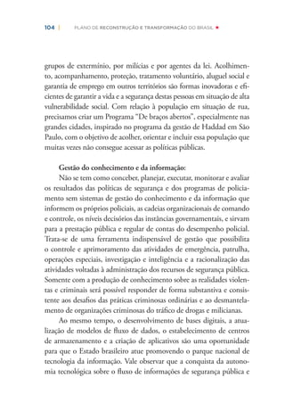 104 | PLANO DE RECONSTRUÇÃO E TRANSFORMAÇÃO DO BRASIL
grupos de extermínio, por milícias e por agentes da lei. Acolhimen-
to, acompanhamento, proteção, tratamento voluntário, aluguel social e
garantia de emprego em outros territórios são formas inovadoras e eﬁ-
cientes de garantir a vida e a segurança destas pessoas em situação de alta
vulnerabilidade social. Com relação à população em situação de rua,
precisamos criar um Programa “De braços abertos”, especialmente nas
grandes cidades, inspirado no programa da gestão de Haddad em São
Paulo, com o objetivo de acolher, orientar e incluir essa população que
muitas vezes não consegue acessar as políticas públicas.
Gestão do conhecimento e da informação:
Não se tem como conceber, planejar, executar, monitorar e avaliar
os resultados das políticas de segurança e dos programas de policia-
mento sem sistemas de gestão do conhecimento e da informação que
informem os próprios policiais, as cadeias organizacionais de comando
e controle, os níveis decisórios das instâncias governamentais, e sirvam
para a prestação pública e regular de contas do desempenho policial.
Trata-se de uma ferramenta indispensável de gestão que possibilita
o controle e aprimoramento das atividades de emergência, patrulha,
operações especiais, investigação e inteligência e a racionalização das
atividades voltadas à administração dos recursos de segurança pública.
Somente com a produção de conhecimento sobre as realidades violen-
tas e criminais será possível responder de forma substantiva e consis-
tente aos desaﬁos das práticas criminosas ordinárias e ao desmantela-
mento de organizações criminosas do tráﬁco de drogas e milicianas.
Ao mesmo tempo, o desenvolvimento de bases digitais, a atua-
lização de modelos de ﬂuxo de dados, o estabelecimento de centros
de armazenamento e a criação de aplicativos são uma oportunidade
para que o Estado brasileiro atue promovendo o parque nacional de
tecnologia da informação. Vale observar que a conquista da autono-
mia tecnológica sobre o ﬂuxo de informações de segurança pública e
 