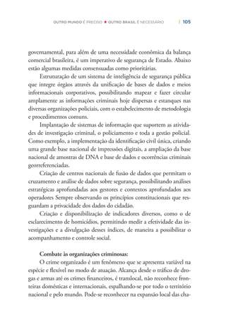 | 105OUTRO MUNDO É PRECISO OUTRO BRASIL É NECESSÁRIO
governamental, para além de uma necessidade econômica da balança
comercial brasileira, é um imperativo de segurança de Estado. Abaixo
estão algumas medidas consensuadas como prioritárias.
Estruturação de um sistema de inteligência de segurança pública
que integre órgãos através da uniﬁcação de bases de dados e meios
informacionais corporativos, possibilitando mapear e fazer circular
amplamente as informações criminais hoje dispersas e estanques nas
diversas organizações policiais, com o estabelecimento de metodologia
e procedimentos comuns.
Implantação de sistemas de informação que suportem as ativida-
des de investigação criminal, o policiamento e toda a gestão policial.
Como exemplo, a implementação da identiﬁcação civil única, criando
uma grande base nacional de impressões digitais, a ampliação da base
nacional de amostras de DNA e base de dados e ocorrências criminais
georreferenciadas.
Criação de centros nacionais de fusão de dados que permitam o
cruzamento e análise de dados sobre segurança, possibilitando análises
estratégicas aprofundadas aos gestores e contextos aprofundados aos
operadores Sempre observando os princípios constitucionais que res-
guardam a privacidade dos dados do cidadão.
Criação e disponibilização de indicadores diversos, como o de
esclarecimento de homicídios, permitindo medir a efetividade das in-
vestigações e a divulgação desses índices, de maneira a possibilitar o
acompanhamento e controle social.
Combate às organizações criminosas:
O crime organizado é um fenômeno que se apresenta variável na
espécie e ﬂexível no modo de atuação. Alcança desde o tráﬁco de dro-
gas e armas até os crimes ﬁnanceiros, é translocal, não reconhece fron-
teiras domésticas e internacionais, espalhando-se por todo o território
nacional e pelo mundo. Pode-se reconhecer na expansão local das cha-
 
