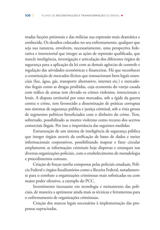 106 | PLANO DE RECONSTRUÇÃO E TRANSFORMAÇÃO DO BRASIL
madas facções prisionais e das milícias sua expressão mais dramática e
conhecida. Os desaﬁos colocados no seu enfrentamento, qualquer que
seja sua natureza, envolvem, necessariamente, uma perspectiva fede-
rativa e intersetorial que integre as ações de repressão qualiﬁcada, que
mescle inteligência, investigação e articulação dos diferentes órgãos de
segurança para a aplicação da lei com as demais agências de controle e
regulação das atividades econômicas e ﬁnanceiras. Há que reconhecer
a constituição de mercados ilícitos que transacionam bens legais essen-
ciais (luz, água, gás, transporte alternativo, internet etc.) e mercado-
rias ilegais como as drogas proibidas, cuja economia do varejo casada
com tráﬁco de armas tem elevado os crimes violentos, intencionais e
letais. A disputa territorial por estes mercados, sob a égide da guerra
contra o crime, tem favorecido a disseminação de práticas corruptas
nos sistemas de segurança pública e justiça criminal, sob a vista grossa
de segmentos políticos beneﬁciados com o dinheiro do crime. Tem,
sobretudo, possibilitado as mortes violentas como recurso dos acertos
comerciais ilegais. Por isso a importância das seguintes medidas:
Estruturação de um sistema de inteligência de segurança pública
que integre órgãos através da uniﬁcação de bases de dados e meios
informacionais corporativos, possibilitando mapear e fazer circular
amplamente as informações criminais hoje dispersas e estanques nas
diversas organizações policiais, com o estabelecimento de metodologia
e procedimentos comuns.
Criação de forças-tarefas compostas pelas policiais estaduais, Polí-
cia Federal e órgãos ﬁscalizatórios como a Receita Federal, notadamen-
te para o combate a organizações criminosas mais soﬁsticadas ou com
maior poder ofensivo, a exemplo do PCC.
Investimento incessante em tecnologia e treinamento das poli-
ciais, de maneira a aprimorar ainda mais as técnicas e ferramentas para
o enfrentamento de organizações criminosas.
Criação dos marcos legais necessários à implementação das pro-
postas supracitadas.
 