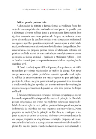 | 107OUTRO MUNDO É PRECISO OUTRO BRASIL É NECESSÁRIO
Política penal e penitenciária:
A eliminação da tortura e demais formas de violência física dos
estabelecimentos prisionais e socioeducativos é ponto de partida para
a elaboração de uma política penal e penitenciária democrática. Isso
signiﬁca construir uma nova política de drogas, mecanismos inova-
dores de mediação de conﬂitos sociais e em capacitação proﬁssional
dos agentes que lhes permita compreender como opera a seletividade
racial, conformando um ciclo vicioso de violências e desigualdades. Ne-
cessariamente, essa proposta política precisa ser elaborada, colocada em
prática e avaliada através de uma articulação estratégica com os atores
do sistema de justiça criminal – Judiciário e Ministério Público – com
os Estados e municípios e em parceria com entidades e organizações da
sociedade civil.
O Brasil tem hoje quase 800 mil presos, dos quais cerca de 40%
respondem por crimes relacionados ao tráﬁco de drogas. Um terço
dos presos cumpre prisão provisória enquanto aguarda condenação.
A política de encarceramento em massa vigente no país privilegia a
punição de pobres e negros, praticantes de pequenos delitos, incentiva
a ampliação das facções e produz um enorme número de condenações
injustas ou desproporcionais. É preciso ter uma nova política de drogas
no Brasil.
É fundamental construir condições políticas concretas para que as
formas de responsabilização penal alternativas à privação de liberdade
possam ser aplicadas aos crimes não violentos e para que haja possibi-
lidade de construção de uma política penitenciária capaz de responder
às demandas da sociedade por mais segurança e menos violência. Nesta
proposta, as instituições de privação de liberdade se restringem a su-
jeitos acusados de crimes de natureza violenta e deverão ser dotadas de
um amplo programa de diagnóstico e avaliação, propostas de inter-
venção individualizadas e acompanhamento multisetorial e interdisci-
plinar dos sujeitos presos e também das instituições. Considerando o
 