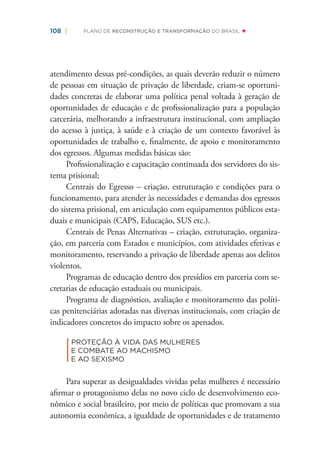 108 | PLANO DE RECONSTRUÇÃO E TRANSFORMAÇÃO DO BRASIL
atendimento dessas pré-condições, as quais deverão reduzir o número
de pessoas em situação de privação de liberdade, criam-se oportuni-
dades concretas de elaborar uma política penal voltada à geração de
oportunidades de educação e de proﬁssionalização para a população
carcerária, melhorando a infraestrutura institucional, com ampliação
do acesso à justiça, à saúde e à criação de um contexto favorável às
oportunidades de trabalho e, ﬁnalmente, de apoio e monitoramento
dos egressos. Algumas medidas básicas são:
Proﬁssionalização e capacitação continuada dos servidores do sis-
tema prisional;
Centrais do Egresso – criação, estruturação e condições para o
funcionamento, para atender às necessidades e demandas dos egressos
do sistema prisional, em articulação com equipamentos públicos esta-
duais e municipais (CAPS, Educação, SUS etc.).
Centrais de Penas Alternativas – criação, estruturação, organiza-
ção, em parceria com Estados e municípios, com atividades efetivas e
monitoramento, reservando a privação de liberdade apenas aos delitos
violentos.
Programas de educação dentro dos presídios em parceria com se-
cretarias de educação estaduais ou municipais.
Programa de diagnóstico, avaliação e monitoramento das políti-
cas penitenciárias adotadas nas diversas institucionais, com criação de
indicadores concretos do impacto sobre os apenados.
|
PROTEÇÃO À VIDA DAS MULHERES
E COMBATE AO MACHISMO
E AO SEXISMO
Para superar as desigualdades vividas pelas mulheres é necessário
aﬁrmar o protagonismo delas no novo ciclo de desenvolvimento eco-
nômico e social brasileiro, por meio de políticas que promovam a sua
autonomia econômica, a igualdade de oportunidades e de tratamento
 