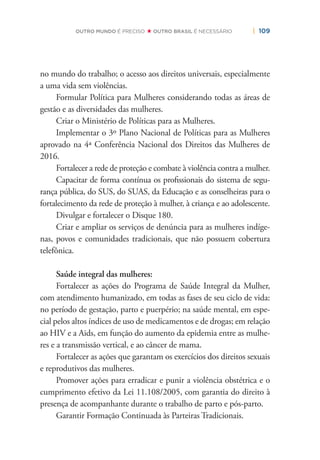| 109OUTRO MUNDO É PRECISO OUTRO BRASIL É NECESSÁRIO
no mundo do trabalho; o acesso aos direitos universais, especialmente
a uma vida sem violências.
Formular Política para Mulheres considerando todas as áreas de
gestão e as diversidades das mulheres.
Criar o Ministério de Políticas para as Mulheres.
Implementar o 3º Plano Nacional de Políticas para as Mulheres
aprovado na 4ª Conferência Nacional dos Direitos das Mulheres de
2016.
Fortalecer a rede de proteção e combate à violência contra a mulher.
Capacitar de forma contínua os proﬁssionais do sistema de segu-
rança pública, do SUS, do SUAS, da Educação e as conselheiras para o
fortalecimento da rede de proteção à mulher, à criança e ao adolescente.
Divulgar e fortalecer o Disque 180.
Criar e ampliar os serviços de denúncia para as mulheres indíge-
nas, povos e comunidades tradicionais, que não possuem cobertura
telefônica.
Saúde integral das mulheres:
Fortalecer as ações do Programa de Saúde Integral da Mulher,
com atendimento humanizado, em todas as fases de seu ciclo de vida:
no período de gestação, parto e puerpério; na saúde mental, em espe-
cial pelos altos índices de uso de medicamentos e de drogas; em relação
ao HIV e a Aids, em função do aumento da epidemia entre as mulhe-
res e a transmissão vertical, e ao câncer de mama.
Fortalecer as ações que garantam os exercícios dos direitos sexuais
e reprodutivos das mulheres.
Promover ações para erradicar e punir a violência obstétrica e o
cumprimento efetivo da Lei 11.108/2005, com garantia do direito à
presença de acompanhante durante o trabalho de parto e pós-parto.
Garantir Formação Continuada às Parteiras Tradicionais.
 