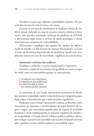 110 | PLANO DE RECONSTRUÇÃO E TRANSFORMAÇÃO DO BRASIL
Fortalecer as ações que reduzam a mortalidade materna e de con-
trole dos cânceres de colo do útero e de mama.
Garantir os serviços de atendimento às mulheres vítimas de vio-
lência sexual, incluindo os casos de estupro corretivo (lésbicas e bisse-
xuais), com gravidez indesejada: realização da proﬁlaxia de IST/Aids
e abortamento legal; acesso a serviços de apoio psicológico e social,
essenciais nesse momento de vulnerabilidade.
Manutenção e ampliação das equipes dos núcleos de Apoio à
Saúde da Família e CAPs (Centro de Atenção Psicossocial) e os Creas
(Centro de Referência Especializado de Assistência Social) com aten-
dimento remoto em caso de necessidade e vigilância de casos de risco.
Autonomia econômica das mulheres:
Combater e enfrentar o racismo institucional e corporativo.
Garantir a criação de mecanismos de igualdade no acesso a cargos
de cheﬁa, tanto no setor público quanto no setor privado.
|
COMBATE AO RACISMO,
GARANTIA DE DIREITOS
E PROTEÇÃO À VIDA
DA POPULAÇÃO NEGRA
A construção de um Estado democrático antirracista no Brasil,
que promova a igualdade racial e o desenvolvimento integral da popu-
lação negra, é essencial para que o país seja justo e igualitário.
Propomos criar o Fundo Nacional de Combate ao Racismo como
mecanismo de reparação e reconhecimento do papel histórico de ne-
gros e negras, que construíram grande parte da riqueza da sociedade
brasileira e vivem cotidianamente os impactos negativos do racismo e
da desigualdade. O Fundo deverá viabilizar políticas públicas efetivas
para mitigar os passivos da escravidão e do racismo estrutural em nosso
país e garantir o acesso a direitos plenos à comunidade negra.
 