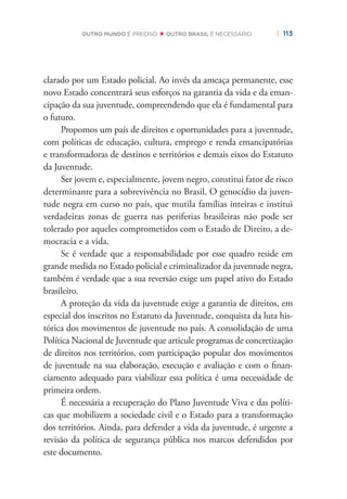 | 113OUTRO MUNDO É PRECISO OUTRO BRASIL É NECESSÁRIO
clarado por um Estado policial. Ao invés da ameaça permanente, esse
novo Estado concentrará seus esforços na garantia da vida e da eman-
cipação da sua juventude, compreendendo que ela é fundamental para
o futuro.
Propomos um país de direitos e oportunidades para a juventude,
com políticas de educação, cultura, emprego e renda emancipatórias
e transformadoras de destinos e territórios e demais eixos do Estatuto
da Juventude.
Ser jovem e, especialmente, jovem negro, constitui fator de risco
determinante para a sobrevivência no Brasil. O genocídio da juven-
tude negra em curso no país, que mutila famílias inteiras e institui
verdadeiras zonas de guerra nas periferias brasileiras não pode ser
tolerado por aqueles comprometidos com o Estado de Direito, a de-
mocracia e a vida.
Se é verdade que a responsabilidade por esse quadro reside em
grande medida no Estado policial e criminalizador da juventude negra,
também é verdade que a sua reversão exige um papel ativo do Estado
brasileiro.
A proteção da vida da juventude exige a garantia de direitos, em
especial dos inscritos no Estatuto da Juventude, conquista da luta his-
tórica dos movimentos de juventude no país. A consolidação de uma
Política Nacional de Juventude que articule programas de concretização
de direitos nos territórios, com participação popular dos movimentos
de juventude na sua elaboração, execução e avaliação e com o ﬁnan-
ciamento adequado para viabilizar essa política é uma necessidade de
primeira ordem.
É necessária a recuperação do Plano Juventude Viva e das políti-
cas que mobilizem a sociedade civil e o Estado para a transformação
dos territórios. Ainda, para defender a vida da juventude, é urgente a
revisão da política de segurança pública nos marcos defendidos por
este documento.
 