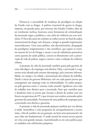 114 | PLANO DE RECONSTRUÇÃO E TRANSFORMAÇÃO DO BRASIL
Destaca-se a necessidade de mudança de paradigma na relação
do Estado com as drogas. A política irracional de guerra às drogas,
imposta, em grande parte, por interesse dos Estados Unidos, além de
ser totalmente ineﬁcaz, funciona como ferramenta de criminalização
da juventude negra e periférica e cria ciclos de violência em seus terri-
tórios. O foco das ações de combate ao tráﬁco ocorre no ﬁnal da cadeia
transnacional da droga, sem alcançar e atingir as grandes organizações
narcotraﬁcantes. Uma nova política, não discriminatória, desapegada
de paradigmas estigmatizantes e não cientíﬁcos, que supere os estrei-
tos marcos da Lei de Drogas e encare o uso de substâncias psicoativas
como questão de saúde pública, conecta-se diretamente com a preser-
vação da vida de pobres, negros e jovens e com a redução da violência
urbana.
A proteção da vida da juventude também passa pela garantia de
uma vida digna e de empregos com direitos. Hoje, a juventude é o seg-
mento mais afetado pelo enorme desemprego, pela crescente informa-
lidade, no campo e na cidade, e precarização das relações de trabalho.
Desde o início do governo Bolsonaro, três em cada quatro jovens que
conseguiram um emprego estão na informalidade. As saídas propos-
tas pelo governo como a “carteira verde amarela” signiﬁcam uma vida
de trabalho sem direitos para a juventude, fator que contribui para
o desalento entre os jovens que tiveram o direito de sonhar com seu
futuro nos governos do PT e que tiveram seus sonhos arrancados pelos
governos da austeridade. Precisamos de uma política de empregos para
a juventude com direitos e garantias.
A proteção à vida da juventude perpassa também por seu direito
à saúde. Intensiﬁcar e criar programas de acompanhamento a jovens
mães, a ﬁm de auxiliar em sua gestação, no bem-estar psicossocial e de
suas vidas são fundamentais. A saúde mental de nossos jovens precisa
ser vista com grande atenção, materializando-se em uma política para
os cuidados com sofrimentos psíquicos.
 