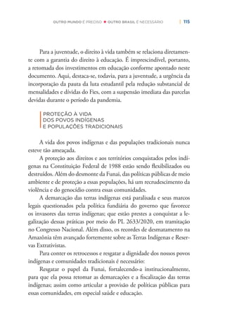 | 115OUTRO MUNDO É PRECISO OUTRO BRASIL É NECESSÁRIO
Para a juventude, o direito à vida também se relaciona diretamen-
te com a garantia do direito à educação. É imprescindível, portanto,
a retomada dos investimentos em educação conforme apontado neste
documento. Aqui, destaca-se, todavia, para a juventude, a urgência da
incorporação da pauta da luta estudantil pela redução substancial de
mensalidades e dívidas do Fies, com a suspensão imediata das parcelas
devidas durante o período da pandemia.
|
PROTEÇÃO À VIDA
DOS POVOS INDÍGENAS
E POPULAÇÕES TRADICIONAIS
A vida dos povos indígenas e das populações tradicionais nunca
esteve tão ameaçada.
A proteção aos direitos e aos territórios conquistados pelos indí-
genas na Constituição Federal de 1988 estão sendo ﬂexibilizados ou
destruídos. Além do desmonte da Funai, das políticas públicas de meio
ambiente e de proteção a essas populações, há um recrudescimento da
violência e do genocídio contra essas comunidades.
A demarcação das terras indígenas está paralisada e seus marcos
legais questionados pela política fundiária do governo que favorece
os invasores das terras indígenas; que estão prestes a conquistar a le-
galização dessas práticas por meio do PL 2633/2020, em tramitação
no Congresso Nacional. Além disso, os recordes de desmatamento na
Amazônia têm avançado fortemente sobre as Terras Indígenas e Reser-
vas Extrativistas.
Para conter os retrocessos e resgatar a dignidade dos nossos povos
indígenas e comunidades tradicionais é necessário:
Resgatar o papel da Funai, fortalecendo-a institucionalmente,
para que ela possa retomar as demarcações e a ﬁscalização das terras
indígenas; assim como articular a provisão de políticas públicas para
essas comunidades, em especial saúde e educação.
 