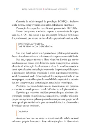 | 117OUTRO MUNDO É PRECISO OUTRO BRASIL É NECESSÁRIO
Garantia da saúde integral da população LGBTQI+, inclusive
saúde mental, com prevenção ao suicídio, sobretudo à juventude.
Promoção de campanhas especíﬁcas de prevenção às DST/Aids.
Projeto que garanta a inclusão, respeito e permanência da popu-
lação LGBTQI+ nas escolas e que contenham formação continuada
dos proﬁssionais que atuem na área, desde a portaria até a sala de aula.
|
DIREITOS E AUTONOMIA
DAS PESSOAS COM DEFICIÊNCIA
Um novo Brasil inclusivo só é possível com políticas públicas volta-
das ao pleno desenvolvimento e à autonomia das pessoas com deﬁciência.
Para isso, é preciso retomar o Plano Viver Sem Limites que prevê o
atendimento das pessoas com deﬁciência desde o nascimento, a inclusão
educacional, a formação de educadores, a oferta do atendimento educa-
cional especializado e a articulação intersetorial das políticas públicas para
as pessoas com deﬁciência, em especial o acesso às políticas de assistência
social, de atenção à saúde, de habitação, de formação proﬁssional e acesso
ao emprego e promovidas ações de acessibilidade arquitetônica, urbanís-
tica, nos transportes, nas comunicações, atitudinais e tecnológicas.
Propomos que sejam fortalecidos os investimentos em pesquisa,
produção e acesso de pessoas com deﬁciência a tecnologias assistivas.
É preciso que se adotem medidas apropriadas para eliminar a dis-
criminação baseada em deﬁciência, o capacitismo, e ampliar a ﬁscaliza-
ção para cumprimento pelas empresas das cotas para esse grupo social,
com a participação efetiva das pessoas com deﬁciência e observando a
diversidade que as compõem.
|
CULTURA
A cultura é um dos elementos constitutivos da identidade nacional
e da nossa própria democracia. Sem a efetivação plena da liberdade de
 