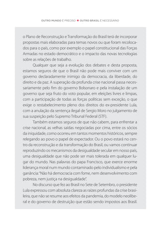 OUTRO MUNDO É PRECISO OUTRO BRASIL É NECESSÁRIO
o Plano de Reconstrução e Transformação do Brasil terá de incorporar
propostas mais elaboradas para temas novos ou que foram recoloca-
dos para o país, como por exemplo o papel constitucional das Forças
Armadas no estado democrático e o impacto das novas tecnologias
sobre as relações de trabalho.
Qualquer que seja a evolução dos debates e desta proposta,
estamos seguros de que o Brasil não pode mais conviver com um
governo declaradamente inimigo da democracia, da liberdade, do
direito e da paz. A superação da profunda crise nacional passa neces-
sariamente pelo fim do governo Bolsonaro e pela instalação de um
governo que seja fruto do voto popular, em eleições livres e limpas,
com a participação de todas as forças políticas sem exceção, o que
exige o restabelecimento pleno dos direitos do ex-presidente Lula,
com a anulação da sentença ilegal de Sergio Moro no julgamento de
sua suspeição pelo Supremo Tribunal Federal (STF).
Também estamos seguros de que não cabem, para enfrentar a
crise nacional, as velhas saídas negociadas por cima, entre os sócios
da iniquidade, como ocorreu em tantos momentos históricos, sempre
relegando ao povo o papel de expectador. Ou o povo estará no cen-
tro da reconstrução e da transformação do Brasil, ou vamos continuar
reproduzindo os mecanismos da desigualdade secular em nosso país,
uma desigualdade que não pode ser mais tolerada em qualquer lu-
gar do mundo. Nas palavras do papa Francisco, que exerce enorme
liderança moral num mundo contaminado pelo individualismo e pela
ganância:“Não há democracia com fome, nem desenvolvimento com
pobreza, nem justiça na desigualdade”.
No discurso que fez ao Brasil no Sete de Setembro, o presidente
Lula expressou com absoluta clareza as raízes profundas da crise brasi-
leira, que não se resume aos efeitos da pandemia, do modelo neolibe-
ral e do governo de destruição que estão sendo impostos aos Brasil.
 