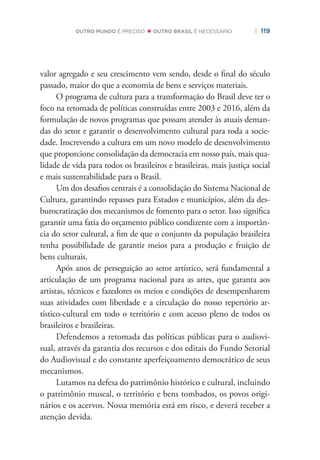 | 119OUTRO MUNDO É PRECISO OUTRO BRASIL É NECESSÁRIO
valor agregado e seu crescimento vem sendo, desde o ﬁnal do século
passado, maior do que a economia de bens e serviços materiais.
O programa de cultura para a transformação do Brasil deve ter o
foco na retomada de políticas construídas entre 2003 e 2016, além da
formulação de novos programas que possam atender às atuais deman-
das do setor e garantir o desenvolvimento cultural para toda a socie-
dade. Inscrevendo a cultura em um novo modelo de desenvolvimento
que proporcione consolidação da democracia em nosso país, mais qua-
lidade de vida para todos os brasileiros e brasileiras, mais justiça social
e mais sustentabilidade para o Brasil.
Um dos desaﬁos centrais é a consolidação do Sistema Nacional de
Cultura, garantindo repasses para Estados e municípios, além da des-
burocratização dos mecanismos de fomento para o setor. Isso signiﬁca
garantir uma fatia do orçamento público condizente com a importân-
cia do setor cultural, a ﬁm de que o conjunto da população brasileira
tenha possibilidade de garantir meios para a produção e fruição de
bens culturais.
Após anos de perseguição ao setor artístico, será fundamental a
articulação de um programa nacional para as artes, que garanta aos
artistas, técnicos e fazedores os meios e condições de desempenharem
suas atividades com liberdade e a circulação do nosso repertório ar-
tístico-cultural em todo o território e com acesso pleno de todos os
brasileiros e brasileiras.
Defendemos a retomada das políticas públicas para o audiovi-
sual, através da garantia dos recursos e dos editais do Fundo Setorial
do Audiovisual e do constante aperfeiçoamento democrático de seus
mecanismos.
Lutamos na defesa do patrimônio histórico e cultural, incluindo
o patrimônio museal, o território e bens tombados, os povos origi-
nários e os acervos. Nossa memória está em risco, e deverá receber a
atenção devida.
 