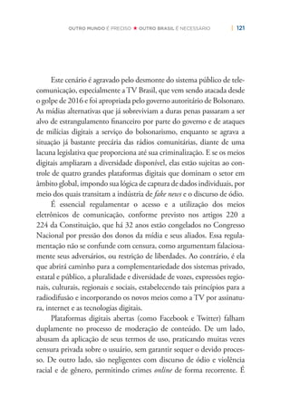 | 121OUTRO MUNDO É PRECISO OUTRO BRASIL É NECESSÁRIO
Este cenário é agravado pelo desmonte do sistema público de tele-
comunicação, especialmente a TV Brasil, que vem sendo atacada desde
o golpe de 2016 e foi apropriada pelo governo autoritário de Bolsonaro.
As mídias alternativas que já sobreviviam a duras penas passaram a ser
alvo de estrangulamento ﬁnanceiro por parte do governo e de ataques
de milícias digitais a serviço do bolsonarismo, enquanto se agrava a
situação já bastante precária das rádios comunitárias, diante de uma
lacuna legislativa que proporciona até sua criminalização. E se os meios
digitais ampliaram a diversidade disponível, elas estão sujeitas ao con-
trole de quatro grandes plataformas digitais que dominam o setor em
âmbito global, impondo sua lógica de captura de dados individuais, por
meio dos quais transitam a indústria de fake news e o discurso de ódio.
É essencial regulamentar o acesso e a utilização dos meios
eletrônicos de comunicação, conforme previsto nos artigos 220 a
224 da Constituição, que há 32 anos estão congelados no Congresso
Nacional por pressão dos donos da mídia e seus aliados. Essa regula-
mentação não se confunde com censura, como argumentam falaciosa-
mente seus adversários, ou restrição de liberdades. Ao contrário, é ela
que abrirá caminho para a complementariedade dos sistemas privado,
estatal e público, a pluralidade e diversidade de vozes, expressões regio-
nais, culturais, regionais e sociais, estabelecendo tais princípios para a
radiodifusão e incorporando os novos meios como a TV por assinatu-
ra, internet e as tecnologias digitais.
Plataformas digitais abertas (como Facebook e Twitter) falham
duplamente no processo de moderação de conteúdo. De um lado,
abusam da aplicação de seus termos de uso, praticando muitas vezes
censura privada sobre o usuário, sem garantir sequer o devido proces-
so. De outro lado, são negligentes com discurso de ódio e violência
racial e de gênero, permitindo crimes online de forma recorrente. É
 