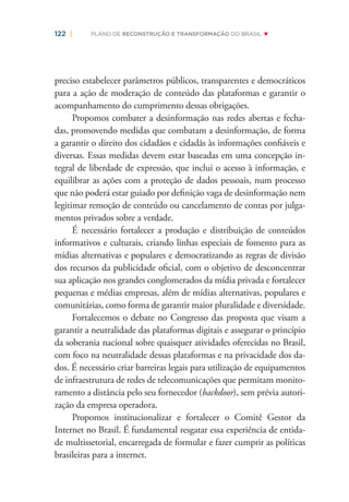 122 | PLANO DE RECONSTRUÇÃO E TRANSFORMAÇÃO DO BRASIL
preciso estabelecer parâmetros públicos, transparentes e democráticos
para a ação de moderação de conteúdo das plataformas e garantir o
acompanhamento do cumprimento dessas obrigações.
Propomos combater a desinformação nas redes abertas e fecha-
das, promovendo medidas que combatam a desinformação, de forma
a garantir o direito dos cidadãos e cidadãs às informações conﬁáveis e
diversas. Essas medidas devem estar baseadas em uma concepção in-
tegral de liberdade de expressão, que inclui o acesso à informação, e
equilibrar as ações com a proteção de dados pessoais, num processo
que não poderá estar guiado por deﬁnição vaga de desinformação nem
legitimar remoção de conteúdo ou cancelamento de contas por julga-
mentos privados sobre a verdade.
É necessário fortalecer a produção e distribuição de conteúdos
informativos e culturais, criando linhas especiais de fomento para as
mídias alternativas e populares e democratizando as regras de divisão
dos recursos da publicidade oﬁcial, com o objetivo de desconcentrar
sua aplicação nos grandes conglomerados da mídia privada e fortalecer
pequenas e médias empresas, além de mídias alternativas, populares e
comunitárias, como forma de garantir maior pluralidade e diversidade.
Fortalecemos o debate no Congresso das proposta que visam a
garantir a neutralidade das plataformas digitais e assegurar o princípio
da soberania nacional sobre quaisquer atividades oferecidas no Brasil,
com foco na neutralidade dessas plataformas e na privacidade dos da-
dos. É necessário criar barreiras legais para utilização de equipamentos
de infraestrutura de redes de telecomunicações que permitam monito-
ramento a distância pelo seu fornecedor (backdoor), sem prévia autori-
zação da empresa operadora.
Propomos institucionalizar e fortalecer o Comitê Gestor da
Internet no Brasil. É fundamental resgatar essa experiência de entida-
de multissetorial, encarregada de formular e fazer cumprir as políticas
brasileiras para a internet.
 