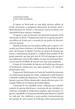 | 125OUTRO MUNDO É PRECISO OUTRO BRASIL É NECESSÁRIO
|
ESPORTES PARA
UMA VIDA SAUDÁVEL
O esporte no Brasil pode ser uma dupla alavanca: política de
Estado estruturante na perspectiva educacional, de inclusão social e
desenvolvimento de talentos; e uma potente âncora econômica com
capacidade de gerar riquezas e empregos.
O esporte é capaz de fomentar um potencial econômico ainda
adormecido no Brasil. É fundamental inseri-lo na agenda das políti-
cas públicas de Estado para a retomada de um projeto de desenvol-
vimento nacional.
Quando pensamos em uma política pública para o esporte, é ne-
cessário, por fatores históricos e de formação da identidade do nosso
povo, dar destaque ao futebol. É preciso um projeto de fomento que
induza a modernização da gestão e a melhoria desse produto de tão
grande potencial, que hoje gera mais de 350 mil empregos no país e
que poderia gerar mais de dois milhões, em uma movimentação ﬁnan-
ceira de mais de 50 bilhões de reais por ano. Para tanto, propomos:
Criação da Universidade do Esporte e do Futebol: para formação
de proﬁssionais voltados para essa cadeia produtiva e de estímulo à
pesquisa para a área.
Programa de Modernização da Gestão do Futebol: investimentos
em modernização da gestão dos clubes, combatendo o endividamento
e adotando medidas de transparência. Tirar do papel o Profut, lançado
durante o governo Dilma, fortalecendo e dando relevância para a Au-
toridade Pública de Governança do Futebol (Apfut).
Construção de um calendário anual e uniﬁcado para o futebol:
estímulo do governo federal para a construção de um calendário na-
cional que contemple os campeonatos estaduais, copas nacionais e re-
gionais, expandindo o Campeonato Brasileiro para fomentar o futebol
em todo país. Isso viabilizaria o nosso produto internacionalmente
para geração de novas receitas na venda para mídia internacional das
 