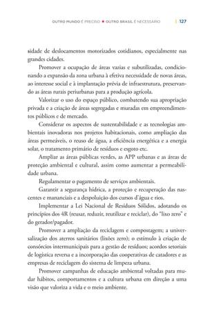 | 127OUTRO MUNDO É PRECISO OUTRO BRASIL É NECESSÁRIO
sidade de deslocamentos motorizados cotidianos, especialmente nas
grandes cidades.
Promover a ocupação de áreas vazias e subutilizadas, condicio-
nando a expansão da zona urbana à efetiva necessidade de novas áreas,
ao interesse social e à implantação prévia de infraestrutura, preservan-
do as áreas rurais periurbanas para a produção agrícola.
Valorizar o uso do espaço público, combatendo sua apropriação
privada e a criação de áreas segregadas e muradas em empreendimen-
tos públicos e de mercado.
Considerar os aspectos de sustentabilidade e as tecnologias am-
bientais inovadoras nos projetos habitacionais, como ampliação das
áreas permeáveis, o reuso de água, a eﬁciência energética e a energia
solar, o tratamento primário de resíduos e esgoto etc.
Ampliar as áreas públicas verdes, as APP urbanas e as áreas de
proteção ambiental e cultural, assim como aumentar a permeabili-
dade urbana.
Regulamentar o pagamento de serviços ambientais.
Garantir a segurança hídrica, a proteção e recuperação das nas-
centes e mananciais e a despoluição dos cursos d’água e rios.
Implementar a Lei Nacional de Resíduos Sólidos, adotando os
princípios dos 4R (reusar, reduzir, reutilizar e reciclar), do “lixo zero” e
do gerador/pagador.
Promover a ampliação da reciclagem e compostagem; a univer-
salização dos aterros sanitários (lixões zero); o estímulo à criação de
consórcios intermunicipais para a gestão de resíduos; acordos setoriais
de logística reversa e a incorporação das cooperativas de catadores e as
empresas de reciclagem do sistema de limpeza urbana.
Promover campanhas de educação ambiental voltadas para mu-
dar hábitos, comportamentos e a cultura urbana em direção a uma
visão que valoriza a vida e o meio ambiente.
 