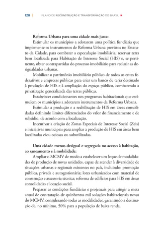 128 | PLANO DE RECONSTRUÇÃO E TRANSFORMAÇÃO DO BRASIL
Reforma Urbana para uma cidade mais justa:
Estimular os municípios a adotarem uma política fundiária que
implemente os instrumentos de Reforma Urbana previstos no Estatu-
to da Cidade, para combater a especulação imobiliária, reservar terra
bem localizada para Habitação de Interesse Social (HIS) e, se perti-
nente, obter contrapartidas do processo imobiliário para reduzir as de-
sigualdades urbanas.
Mobilizar o patrimônio imobiliário público de todos os entes fe-
derativos e empresas públicas para criar um banco de terra destinado
à produção de HIS e à ampliação do espaço público, combatendo a
privatização generalizada das terras públicas.
Estabelecer condicionantes nos programas habitacionais que esti-
mulem os municípios a adotarem instrumentos da Reforma Urbana.
Estimular a produção e a reabilitação de HIS em áreas consoli-
dadas deﬁnindo limites diferenciados do valor do ﬁnanciamento e de
subsídio, de acordo com a localização.
Incentivar a criação de Zonas Especiais de Interesse Social (Zeis)
e iniciativas municipais para ampliar a produção de HIS em áreas bem
localizadas e/ou ociosas ou subutilizadas.
Uma cidade menos desigual e segregada no acesso à habitação,
ao saneamento e à mobilidade:
Ampliar o MCMV de modo a estabelecer um leque de modalida-
des de produção de novas unidades, capaz de atender à diversidade de
situações urbanas e regionais existentes no país, incluindo: promoção
pública, privada e autogestionária; lotes urbanizados com material de
construção e assessoria técnica; reforma de edifícios para HIS em áreas
consolidadas e locação social.
Preparar as condições fundiárias e projetuais para atingir a meta
anual de contratação de quinhentas mil soluções habitacionais novas
do MCMV, considerando todas as modalidades, garantindo a destina-
ção de, no mínimo, 50% para a população de baixa renda.
 