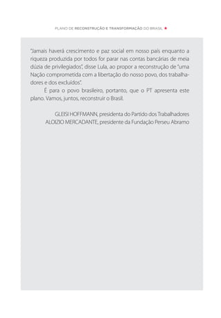 PLANO DE RECONSTRUÇÃO E TRANSFORMAÇÃO DO BRASIL
“Jamais haverá crescimento e paz social em nosso país enquanto a
riqueza produzida por todos for parar nas contas bancárias de meia
dúzia de privilegiados”, disse Lula, ao propor a reconstrução de “uma
Nação comprometida com a libertação do nosso povo, dos trabalha-
dores e dos excluídos”.
É para o povo brasileiro, portanto, que o PT apresenta este
plano. Vamos, juntos, reconstruir o Brasil.
GLEISI HOFFMANN, presidenta do Partido dosTrabalhadores
ALOIZIO MERCADANTE, presidente da Fundação Perseu Abramo
 
