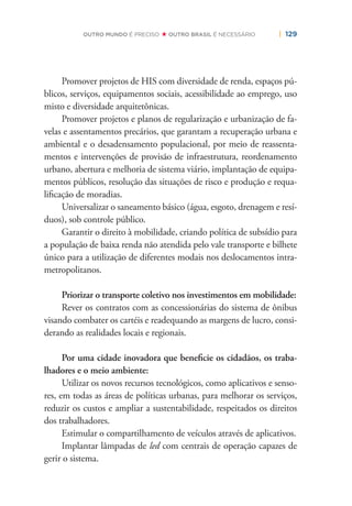 | 129OUTRO MUNDO É PRECISO OUTRO BRASIL É NECESSÁRIO
Promover projetos de HIS com diversidade de renda, espaços pú-
blicos, serviços, equipamentos sociais, acessibilidade ao emprego, uso
misto e diversidade arquitetônicas.
Promover projetos e planos de regularização e urbanização de fa-
velas e assentamentos precários, que garantam a recuperação urbana e
ambiental e o desadensamento populacional, por meio de reassenta-
mentos e intervenções de provisão de infraestrutura, reordenamento
urbano, abertura e melhoria de sistema viário, implantação de equipa-
mentos públicos, resolução das situações de risco e produção e requa-
liﬁcação de moradias.
Universalizar o saneamento básico (água, esgoto, drenagem e resí-
duos), sob controle público.
Garantir o direito à mobilidade, criando política de subsídio para
a população de baixa renda não atendida pelo vale transporte e bilhete
único para a utilização de diferentes modais nos deslocamentos intra-
metropolitanos.
Priorizar o transporte coletivo nos investimentos em mobilidade:
Rever os contratos com as concessionárias do sistema de ônibus
visando combater os cartéis e readequando as margens de lucro, consi-
derando as realidades locais e regionais.
Por uma cidade inovadora que beneﬁcie os cidadãos, os traba-
lhadores e o meio ambiente:
Utilizar os novos recursos tecnológicos, como aplicativos e senso-
res, em todas as áreas de políticas urbanas, para melhorar os serviços,
reduzir os custos e ampliar a sustentabilidade, respeitados os direitos
dos trabalhadores.
Estimular o compartilhamento de veículos através de aplicativos.
Implantar lâmpadas de led com centrais de operação capazes de
gerir o sistema.
 
