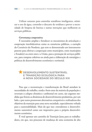 130 | PLANO DE RECONSTRUÇÃO E TRANSFORMAÇÃO DO BRASIL
Utilizar sensores para controlar semáforos inteligentes, otimi-
zar o uso da água, controlar o descarte de resíduos e prever a neces-
sidade de limpeza de lixeiras e outras inovações que melhorem os
serviços públicos.
Governança cooperativa:
É necessário ampliar e fortalecer os mecanismos de articulação e
cooperação interfederativas como os consórcios públicos, a exemplo
do Consórcio do Nordeste, que tem se demonstrado um instrumento
potente para efetivar a cooperação entre municípios, entre municípios
e Estado(s) ou entre estes e a União, para a prestação de serviços públi-
cos, para compras coletivas ou ainda para a elaboração de estratégias e
políticas de desenvolvimento econômico e territorial.
DESENVOLVIMENTO SUSTENTÁVEL
E TRANSIÇÃO ECOLÓGICA PARA
A NOVA SOCIEDADE DO SÉCULO XXI
Para que a reconstrução e transformação do Brasil atendam às
necessidades de trabalho, renda e bem-estar da maioria da população e
revertam o colapso climático e ambiental em curso, são urgentes me-
didas que freiem as dinâmicas de desenvolvimento predatórias, por um
lado, e por outro promovam alternativas compatíveis e realizadoras dos
objetivos da transição para uma nova sociedade, especialmente voltada
para a sustentabilidade. Mais do que isso: entendemos o desenvolvi-
mento sustentável como um imperativo para o próprio desenvolvi-
mento econômico.
É vital apontar um caminho de Transição Justa para os trabalha-
dores, em que, nos processos de mudança de uma economia de alto
 