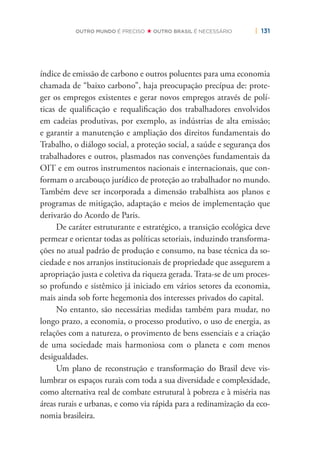 | 131OUTRO MUNDO É PRECISO OUTRO BRASIL É NECESSÁRIO
índice de emissão de carbono e outros poluentes para uma economia
chamada de “baixo carbono”, haja preocupação precípua de: prote-
ger os empregos existentes e gerar novos empregos através de polí-
ticas de qualiﬁcação e requaliﬁcação dos trabalhadores envolvidos
em cadeias produtivas, por exemplo, as indústrias de alta emissão;
e garantir a manutenção e ampliação dos direitos fundamentais do
Trabalho, o diálogo social, a proteção social, a saúde e segurança dos
trabalhadores e outros, plasmados nas convenções fundamentais da
OIT e em outros instrumentos nacionais e internacionais, que con-
formam o arcabouço jurídico de proteção ao trabalhador no mundo.
Também deve ser incorporada a dimensão trabalhista aos planos e
programas de mitigação, adaptação e meios de implementação que
derivarão do Acordo de Paris.
De caráter estruturante e estratégico, a transição ecológica deve
permear e orientar todas as políticas setoriais, induzindo transforma-
ções no atual padrão de produção e consumo, na base técnica da so-
ciedade e nos arranjos institucionais de propriedade que assegurem a
apropriação justa e coletiva da riqueza gerada. Trata-se de um proces-
so profundo e sistêmico já iniciado em vários setores da economia,
mais ainda sob forte hegemonia dos interesses privados do capital.
No entanto, são necessárias medidas também para mudar, no
longo prazo, a economia, o processo produtivo, o uso de energia, as
relações com a natureza, o provimento de bens essenciais e a criação
de uma sociedade mais harmoniosa com o planeta e com menos
desigualdades.
Um plano de reconstrução e transformação do Brasil deve vis-
lumbrar os espaços rurais com toda a sua diversidade e complexidade,
como alternativa real de combate estrutural à pobreza e à miséria nas
áreas rurais e urbanas, e como via rápida para a redinamização da eco-
nomia brasileira.
 
