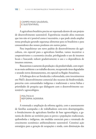 132 | PLANO DE RECONSTRUÇÃO E TRANSFORMAÇÃO DO BRASIL
|
CAMPO MAIS SAUDÁVEL
E SUSTENTÁVEL
A agricultura brasileira precisa ser repensada dentro de um projeto
de desenvolvimento sustentável. Experiências mundo afora mostram
que isto não só é possível como é necessário, e que pode ainda ampliar
nossa produção gerando segurança alimentar para os brasileiros e para
consumidores dos nossos produtos em outros países.
Para impulsionar um novo padrão de desenvolvimento da agri-
cultura, em especial para a agricultura familiar, vamos incentivar o
cooperativismo e a economia circular, privilegiando o uso de insumos
locais e buscando reduzir gradativamente o uso e a dependência de
insumos externos.
Buscaremosoaumentodaproduçãoedaprodutividade,comrespei-
to ao meio ambiente e ao trabalho decente, recuperando áreas degradadas
e zerando novos desmatamentos, em especial na Região Amazônica.
A Embrapa deve ser fortalecida e reformulada, com investimentos
em P&D, desenvolvimento comercial dos recursos da biodiversidade,
parcerias com comunidades indígenas e tradicionais e novas linhas e
prioridades de pesquisa que dialoguem com o desenvolvimento sus-
tentável e agroecológico.
|
POLÍTICA E
REFORMA AGRÁRIA
A retomada e ampliação da reforma agrária, com o assentamento
de famílias acampadas e de trabalhadores sem-terra desempregados,
o fortalecimento da agricultura familiar de base agroecológica, a ga-
rantia do direito ao território para os povos e populações tradicionais,
quilombolas e indígenas, são medidas essenciais para a retomada do
crescimento econômico ambientalmente sustentável. Constitui ação
estratégica para a geração de ocupações e renda, com diminuição das
 