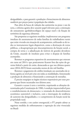 | 133OUTRO MUNDO É PRECISO OUTRO BRASIL É NECESSÁRIO
desigualdades, e para garantir a produção e fornecimento de alimentos
saudáveis por preços justos à população das cidades.
Para além da busca de redução das assimetrias na posse e uso da
terra, a reforma agrária deve assumir papel relevante para a orientação
do zoneamento agrohidroecológico do espaço rural e da ﬁxação de
territórios da segurança alimentar.
São propostas as seguintes medidas: implementar um programa
imediato de assentamento de todas famílias de trabalhadores rurais
que estão vivendo em situação de acampamento, utilizando-se de to-
dos os instrumentos legais disponíveis, como a destinação de terras
públicas, a desapropriação por descumprimento da função social, a
compra de terras e a adjudicação de imóveis de grandes devedores
da União, atuando de imediato para evitar o despejo de famílias
acampadas.
Retomar os programas expansivos de assentamentos que estavam
em curso até 2014 e que praticamente ﬁcaram fora das ações do go-
verno federal a partir de então, destacando-se que nos últimos quatro
anos (2016-2019) foram assentadas menos de dez mil famílias.
Retomar o pagamento do crédito instalação aos assentados da re-
forma agrária ao nível pré-crise em todas as modalidades, fomentando
a produção de alimentos e ﬁnanciando a construção de moradias.
É preciso reequipar os órgãos técnicos responsáveis por esses pro-
gramas que foram sucateados nos últimos anos.
Garantir o acesso à terra e território, respeitando as afetações de-
terminadas pela Constituição de 1988, é condição imprescindível para
o restabelecimento da democracia e a retomada do desenvolvimento
econômico sustentável e inclusivo, com a interrupção da tendência
de aumento das desigualdades, e o cumprimento da função social da
propriedade rural.
Nesse sentido, e em caráter emergencial, o PT propõe adotar as
seguintes medidas de enfrentamento e superação da crise vivenciada
no Brasil:
 