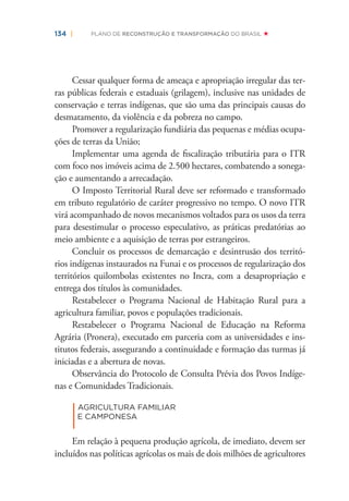 134 | PLANO DE RECONSTRUÇÃO E TRANSFORMAÇÃO DO BRASIL
Cessar qualquer forma de ameaça e apropriação irregular das ter-
ras públicas federais e estaduais (grilagem), inclusive nas unidades de
conservação e terras indígenas, que são uma das principais causas do
desmatamento, da violência e da pobreza no campo.
Promover a regularização fundiária das pequenas e médias ocupa-
ções de terras da União;
Implementar uma agenda de ﬁscalização tributária para o ITR
com foco nos imóveis acima de 2.500 hectares, combatendo a sonega-
ção e aumentando a arrecadação.
O Imposto Territorial Rural deve ser reformado e transformado
em tributo regulatório de caráter progressivo no tempo. O novo ITR
virá acompanhado de novos mecanismos voltados para os usos da terra
para desestimular o processo especulativo, as práticas predatórias ao
meio ambiente e a aquisição de terras por estrangeiros.
Concluir os processos de demarcação e desintrusão dos territó-
rios indígenas instaurados na Funai e os processos de regularização dos
territórios quilombolas existentes no Incra, com a desapropriação e
entrega dos títulos às comunidades.
Restabelecer o Programa Nacional de Habitação Rural para a
agricultura familiar, povos e populações tradicionais.
Restabelecer o Programa Nacional de Educação na Reforma
Agrária (Pronera), executado em parceria com as universidades e ins-
titutos federais, assegurando a continuidade e formação das turmas já
iniciadas e a abertura de novas.
Observância do Protocolo de Consulta Prévia dos Povos Indíge-
nas e Comunidades Tradicionais.
|
AGRICULTURA FAMILIAR
E CAMPONESA
Em relação à pequena produção agrícola, de imediato, devem ser
incluídos nas políticas agrícolas os mais de dois milhões de agricultores
 
