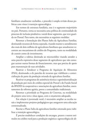 | 135OUTRO MUNDO É PRECISO OUTRO BRASIL É NECESSÁRIO
familiares atualmente excluídos, e proceder à ampla revisão dessas po-
líticas com vistas à transição agroecológica.
Em termos de estrutura fundiária, esse é o segmento majoritário
no país. Portanto, torna-se necessária uma política de continuidade do
processo de inclusão produtiva e social desse segmento, que teve guari-
da no Pronaf. Para tanto, são necessárias as seguintes medidas:
Retomar a formulação dos Planos Safra da Agricultura Familiar,
destinando recursos de forma separada, visando manter o atendimento
dos mais de dois milhões de agricultores familiares que anualmente re-
correm aos mecanismos de crédito do Programa, tanto na modalidade
de custeio como de investimento.
Ampliar a rubrica destinada ao microcrédito visando atender a
uma parcela expressiva desse segmento de agricultores que não conse-
gue acessar outras formas de ﬁnanciamento, mas que precisa de apoio
para manutenção de suas atividades.
Reativar e fortalecer o Programa de Aquisição de Alimentos
(PAA), destinando a ele parcelas de recursos que viabilizem a comer-
cialização de parte da produção oriunda da agricultura familiar.
Reativar os programas de assistência técnica e agroindustrialização
da produção por meio de crédito especial do Pronaf e do Fundo Social
do BNDES às cooperativas e associações da agricultura familiar, assen-
tamentos da reforma agrária, povos e comunidades tradicionais.
Retomar a prioridade ao Programa de Cisternas, na modalidade
do projeto uma terra e duas águas, com o orçamento adequado.
Em relação à juventude rural, é necessário ampliar as escolas ru-
rais e implementar projetos-pedagógicos que assegurem uma educação
contextualizada.
Recriar o Plano Safra da agricultura familiar orientado para viabi-
lizar a transição agroecológica.
É preciso estabelecer condições de encargos, prazos e outros estí-
mulos no crédito rural para a produção orgânica e agroecológica de ali-
 