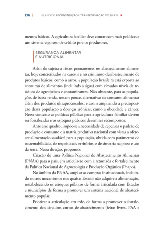 136 | PLANO DE RECONSTRUÇÃO E TRANSFORMAÇÃO DO BRASIL
mentos básicos. A agricultura familiar deve contar com mais políticas e
um sistema vigoroso de crédito para os produtores.
|
SEGURANÇA ALIMENTAR
E NUTRICIONAL
Além de sujeita a riscos permanentes no abastecimento alimen-
tar, hoje concretizados na carestia e no criminoso desabastecimento de
produtos básicos, como o arroz, a população brasileira está exposta ao
consumo de alimentos (incluindo a água) com elevados níveis de re-
síduos de agrotóxicos e contaminantes. Não obstante, para as popula-
ções de baixa renda, restam poucas alternativas de consumo alimentar
além dos produtos ultraprocessados, e assim ampliando a predisposi-
ção dessa população a doenças crônicas, como a obesidade e câncer.
Nesse contexto as políticas públicas para a agricultura familiar devem
ser fortalecidas e os estoques públicos devem ser recompostos.
Ante esse quadro, impõe-se a necessidade de repensar o padrão de
produção e consumo e a matriz produtiva nacional com vistas a ofere-
cer alimentação saudável para a população, obtida com parâmetros de
sustentabilidade, de respeito aos territórios, e de simetria na posse e uso
da terra. Nessa direção, propomos:
Criação de uma Política Nacional de Abastecimento Alimentar
(PNAA) para o país, em articulação com a retomada e fortalecimento
da Política Nacional de Agroecologia e Produção Orgânica (Pnapo).
No âmbito da PNAA, ampliar as compras institucionais, incluin-
do outros mecanismos nos quais o Estado não adquire a alimentação,
restabelecendo os estoques públicos de forma articulada com Estados
e municípios de forma a promover um sistema nacional de abasteci-
mento popular.
Priorizar a articulação em rede, de forma a promover o fortale-
cimento dos circuitos curtos de abastecimento (feiras livres, PAA e
 
