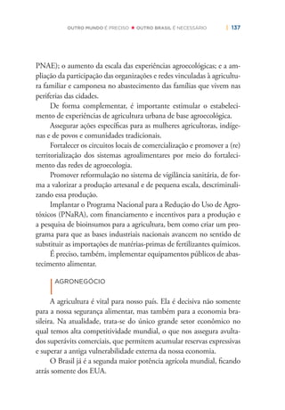 | 137OUTRO MUNDO É PRECISO OUTRO BRASIL É NECESSÁRIO
PNAE); o aumento da escala das experiências agroecológicas; e a am-
pliação da participação das organizações e redes vinculadas à agricultu-
ra familiar e camponesa no abastecimento das famílias que vivem nas
periferias das cidades.
De forma complementar, é importante estimular o estabeleci-
mento de experiências de agricultura urbana de base agroecológica.
Assegurar ações especíﬁcas para as mulheres agricultoras, indíge-
nas e de povos e comunidades tradicionais.
Fortalecer os circuitos locais de comercialização e promover a (re)
territorialização dos sistemas agroalimentares por meio do fortaleci-
mento das redes de agroecologia.
Promover reformulação no sistema de vigilância sanitária, de for-
ma a valorizar a produção artesanal e de pequena escala, descriminali-
zando essa produção.
Implantar o Programa Nacional para a Redução do Uso de Agro-
tóxicos (PNaRA), com ﬁnanciamento e incentivos para a produção e
a pesquisa de bioinsumos para a agricultura, bem como criar um pro-
grama para que as bases industriais nacionais avancem no sentido de
substituir as importações de matérias-primas de fertilizantes químicos.
É preciso, também, implementar equipamentos públicos de abas-
tecimento alimentar.
|
AGRONEGÓCIO
A agricultura é vital para nosso país. Ela é decisiva não somente
para a nossa segurança alimentar, mas também para a economia bra-
sileira. Na atualidade, trata-se do único grande setor econômico no
qual temos alta competitividade mundial, o que nos assegura avulta-
dos superávits comerciais, que permitem acumular reservas expressivas
e superar a antiga vulnerabilidade externa da nossa economia.
O Brasil já é a segunda maior potência agrícola mundial, ﬁcando
atrás somente dos EUA.
 