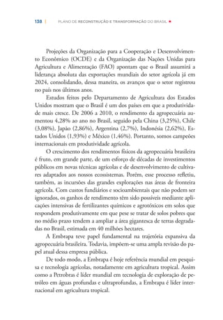 138 | PLANO DE RECONSTRUÇÃO E TRANSFORMAÇÃO DO BRASIL
Projeções da Organização para a Cooperação e Desenvolvimen-
to Econômico (OCDE) e da Organização das Nações Unidas para
Agricultura e Alimentação (FAO) apontam que o Brasil assumirá a
liderança absoluta das exportações mundiais do setor agrícola já em
2024, consolidando, dessa maneira, os avanços que o setor registrou
no país nos últimos anos.
Estudos feitos pelo Departamento de Agricultura dos Estados
Unidos mostram que o Brasil é um dos países em que a produtivida-
de mais cresce. De 2006 a 2010, o rendimento da agropecuária au-
mentou 4,28% ao ano no Brasil, seguido pela China (3,25%), Chile
(3,08%), Japão (2,86%), Argentina (2,7%), Indonésia (2,62%), Es-
tados Unidos (1,93%) e México (1,46%). Portanto, somos campeões
internacionais em produtividade agrícola.
O crescimento dos rendimentos físicos da agropecuária brasileira
é fruto, em grande parte, de um esforço de décadas de investimentos
públicos em novas técnicas agrícolas e de desenvolvimento de cultiva-
res adaptados aos nossos ecossistemas. Porém, esse processo reﬂetiu,
também, as incursões das grandes explorações nas áreas de fronteira
agrícola. Com custos fundiários e socioambientais que não podem ser
ignorados, os ganhos de rendimento têm sido possíveis mediante apli-
cações intensivas de fertilizantes químicos e agrotóxicos em solos que
respondem produtivamente em que pese se tratar de solos pobres que
no médio prazo tendem a ampliar a área gigantesca de terras degrada-
das no Brasil, estimada em 40 milhões hectares.
A Embrapa teve papel fundamental na trajetória expansiva da
agropecuária brasileira. Todavia, impõem-se uma ampla revisão do pa-
pel atual dessa empresa pública.
De todo modo, a Embrapa é hoje referência mundial em pesqui-
sa e tecnologia agrícolas, notadamente em agricultura tropical. Assim
como a Petrobras é líder mundial em tecnologia de exploração de pe-
tróleo em águas profundas e ultraprofundas, a Embrapa é líder inter-
nacional em agricultura tropical.
 