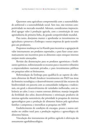 | 139OUTRO MUNDO É PRECISO OUTRO BRASIL É NECESSÁRIO
Queremos uma agricultura comprometida com a sustentabilida-
de ambiental e a sustentabilidade social. Sem isso, não teremos com-
petitividade no mercado mundial. Ademais, consideramos imprescin-
dível agregar valor à produção agrícola, com a constituição de uma
agroindústria de primeira linha, de grande competitividade mundial.
Para tanto, desejamos manter e aprofundar os investimentos na
agricultura e preservar a Embrapa e outras empresas de apoio tecnoló-
gico aos produtores.
Propomos mudanças na Lei Kandir para incentivar a agregação de
valor internamente aos produtos exportados, e para fazer cessar auto-
maticamente tais incentivos para os alimentos cujos estoques internos
estejam muito ameaçados.
Revisão das desonerações para os produtos agrotóxicos e fertili-
zantes químicos, redirecionando os recursos para o incentivo tributário
a empreendedores nacionais privados, e para investimentos públicos
em pesquisas sobre os bioinsumos.
Reformulação da Embrapa para qualiﬁcá-la ao suporte da sobe-
rania alimentar do Brasil; fortalecer investimentos em P&D nas áreas
da fronteira tecnológica; o desenvolvimento comercial dos recursos da
biodiversidade em parceria com as comunidades indígenas e tradicio-
nais, em geral; o desenvolvimento de variedades melhoradas, com to-
lerância ao calor, à seca e outros estresses abióticos; manejo integrado
da fertilidade dos solos; desenvolvimento e otimização produtiva de
sistemas agrícolas sustentáveis; dar prioridade às pesquisas de sistemas
agroecológicos para a produção de alimentos básicos pela agricultura
familiar e camponesa; e intensiﬁcar as pesquisas em MIP.
Estabelecimento de condições de encargos, prazos e outros estí-
mulos no crédito rural para a produção orgânica e agroecológica de
alimentos básicos.
Vinculação dos instrumentos de política agrícola à efetivação do
zoneamento agrohidroecológico.
 