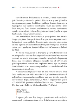 142 | PLANO DE RECONSTRUÇÃO E TRANSFORMAÇÃO DO BRASIL
Por deﬁciência de ﬁscalização e controle, e mais recentemente
pelo discurso permissivo do governo Bolsonaro, os grupos que defen-
dem a caça conseguiram ﬂexibilizar a legislação de porte de armas e as
regras para a caça esportiva. Essas brechas servem de pretexto e enco-
brem a caça da fauna silvestre, sendo mais um vetor de pressão sobre
espécies ameaçadas de extinção. Propomos a reversão de todas as regras
ﬂexibilizadas pelo governo Bolsonaro.
Para a viabilização da restauração, o poder público deve atuar na
desapropriação de áreas particulares de vegetação nativa para o estabe-
lecimento de novas unidades de conservação, estimular a reconversão
de áreas agrícolas em ecossistemas nativos para obtenção de benefícios
comerciais e consolidar o Sistema de Unidades de Conservação do Brasil
(SNUC).
No médio prazo, devemos defender e apoiar as formas associati-
vas, cooperadas e coletivas de autogestão dos territórios e bens comuns,
como via alternativa para outras economias emancipadas do poder do
Estado e da subordinação à lógica do mercado. Para tal, o PT irá pro-
por no parlamento medidas que ampliem o marco legal de proteção
dos territórios e bens comuns, assegurando sobre eles direitos coletivos
de gestão, posse e usufruto.
A área oceânica ampliada do país, um bem comum, têm uma abun-
dante biodiversidade e realiza inúmeros serviços ecossistêmicos essenciais
ao Brasil e ao mundo, que faz desse bioma uma nova fronteira para o de-
senvolvimento do país. Por essa razão, o PT irá se empenhar para aprovar
o PL 6969/2013, que institui a Política Nacional para a Conservação e o
Uso Sustentável do Bioma Marinho Brasileiro (PNCMar).
|
POLÍTICAS
PARA A ÁGUA
A segurança hídrica deve integrar procedimentos de qualidade,
uso racional, gestão democrática, obras de infraestrutura sustentáveis,
 