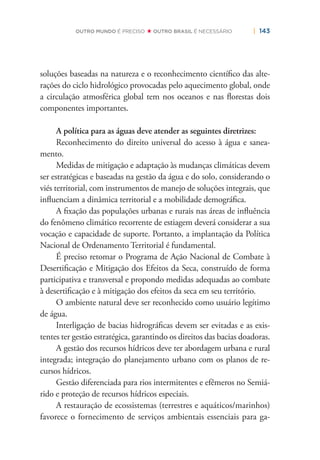 | 143OUTRO MUNDO É PRECISO OUTRO BRASIL É NECESSÁRIO
soluções baseadas na natureza e o reconhecimento cientíﬁco das alte-
rações do ciclo hidrológico provocadas pelo aquecimento global, onde
a circulação atmosférica global tem nos oceanos e nas ﬂorestas dois
componentes importantes.
A política para as águas deve atender as seguintes diretrizes:
Reconhecimento do direito universal do acesso à água e sanea-
mento.
Medidas de mitigação e adaptação às mudanças climáticas devem
ser estratégicas e baseadas na gestão da água e do solo, considerando o
viés territorial, com instrumentos de manejo de soluções integrais, que
inﬂuenciam a dinâmica territorial e a mobilidade demográﬁca.
A ﬁxação das populações urbanas e rurais nas áreas de inﬂuência
do fenômeno climático recorrente de estiagem deverá considerar a sua
vocação e capacidade de suporte. Portanto, a implantação da Política
Nacional de Ordenamento Territorial é fundamental.
É preciso retomar o Programa de Ação Nacional de Combate à
Desertiﬁcação e Mitigação dos Efeitos da Seca, construído de forma
participativa e transversal e propondo medidas adequadas ao combate
à desertiﬁcação e à mitigação dos efeitos da seca em seu território.
O ambiente natural deve ser reconhecido como usuário legítimo
de água.
Interligação de bacias hidrográﬁcas devem ser evitadas e as exis-
tentes ter gestão estratégica, garantindo os direitos das bacias doadoras.
A gestão dos recursos hídricos deve ter abordagem urbana e rural
integrada; integração do planejamento urbano com os planos de re-
cursos hídricos.
Gestão diferenciada para rios intermitentes e efêmeros no Semiá-
rido e proteção de recursos hídricos especiais.
A restauração de ecossistemas (terrestres e aquáticos/marinhos)
favorece o fornecimento de serviços ambientais essenciais para ga-
 