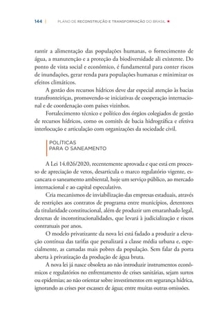 144 | PLANO DE RECONSTRUÇÃO E TRANSFORMAÇÃO DO BRASIL
rantir a alimentação das populações humanas, o fornecimento de
água, a manutenção e a proteção da biodiversidade ali existente. Do
ponto de vista social e econômico, é fundamental para conter riscos
de inundações, gerar renda para populações humanas e minimizar os
efeitos climáticos.
A gestão dos recursos hídricos deve dar especial atenção às bacias
transfronteiriças, promovendo-se iniciativas de cooperação internacio-
nal e de coordenação com países vizinhos.
Fortalecimento técnico e político dos órgãos colegiados de gestão
de recursos hídricos, como os comitês de bacia hidrográﬁca e efetiva
interlocução e articulação com organizações da sociedade civil.
|
POLÍTICAS
PARA O SANEAMENTO
A Lei 14.026/2020, recentemente aprovada e que está em proces-
so de apreciação de vetos, desarticula o marco regulatório vigente, es-
cancara o saneamento ambiental, hoje um serviço público, ao mercado
internacional e ao capital especulativo.
Cria mecanismos de inviabilização das empresas estaduais, através
de restrições aos contratos de programa entre municípios, detentores
da titularidade constitucional, além de produzir um emaranhado legal,
dezenas de inconstitucionalidades, que levará à judicialização e riscos
contratuais por anos.
O modelo privatizante da nova lei está fadado a produzir a eleva-
ção contínua das tarifas que penalizará a classe média urbana e, espe-
cialmente, as camadas mais pobres da população. Sem falar da porta
aberta à privatização da produção de água bruta.
A nova lei já nasce obsoleta ao não introduzir instrumentos econô-
micos e regulatórios no enfrentamento de crises sanitárias, sejam surtos
ou epidemias; ao não orientar sobre investimentos em segurança hídrica,
ignorando as crises por escassez de água; entre muitas outras omissões.
 