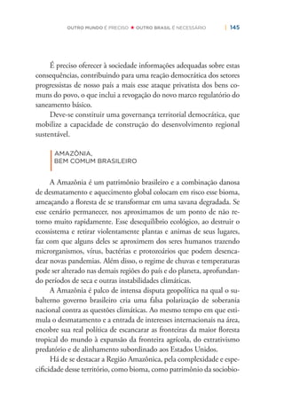 | 145OUTRO MUNDO É PRECISO OUTRO BRASIL É NECESSÁRIO
É preciso oferecer à sociedade informações adequadas sobre estas
consequências, contribuindo para uma reação democrática dos setores
progressistas de nosso país a mais esse ataque privatista dos bens co-
muns do povo, o que inclui a revogação do novo marco regulatório do
saneamento básico.
Deve-se constituir uma governança territorial democrática, que
mobilize a capacidade de construção do desenvolvimento regional
sustentável.
|
AMAZÔNIA,
BEM COMUM BRASILEIRO
A Amazônia é um patrimônio brasileiro e a combinação danosa
de desmatamento e aquecimento global colocam em risco esse bioma,
ameaçando a ﬂoresta de se transformar em uma savana degradada. Se
esse cenário permanecer, nos aproximamos de um ponto de não re-
torno muito rapidamente. Esse desequilíbrio ecológico, ao destruir o
ecossistema e retirar violentamente plantas e animas de seus lugares,
faz com que alguns deles se aproximem dos seres humanos trazendo
microrganismos, vírus, bactérias e protozoários que podem desenca-
dear novas pandemias. Além disso, o regime de chuvas e temperaturas
pode ser alterado nas demais regiões do país e do planeta, aprofundan-
do períodos de seca e outras instabilidades climáticas.
A Amazônia é palco de intensa disputa geopolítica na qual o su-
balterno governo brasileiro cria uma falsa polarização de soberania
nacional contra as questões climáticas. Ao mesmo tempo em que esti-
mula o desmatamento e a entrada de interesses internacionais na área,
encobre sua real política de escancarar as fronteiras da maior ﬂoresta
tropical do mundo à expansão da fronteira agrícola, do extrativismo
predatório e de alinhamento subordinado aos Estados Unidos.
Há de se destacar a Região Amazônica, pela complexidade e espe-
ciﬁcidade desse território, como bioma, como patrimônio da sociobio-
 