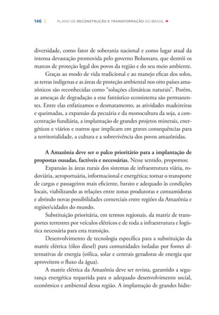 146 | PLANO DE RECONSTRUÇÃO E TRANSFORMAÇÃO DO BRASIL
diversidade, como fator de soberania nacional e como lugar atual da
intensa devastação promovida pelo governo Bolsonaro, que destrói os
marcos de proteção legal dos povos da região e do seu meio ambiente.
Graças ao modo de vida tradicional e ao manejo eﬁcaz dos solos,
as terras indígenas e as áreas de proteção ambiental nos oito países ama-
zônicos são reconhecidas como “soluções climáticas naturais”. Porém,
as ameaças de degradação a esse fantástico ecossistema são permanen-
tes. Entre elas enfatizamos o desmatamento, as atividades madeireiras
e queimadas, a expansão da pecuária e da monocultura da soja, a con-
centração fundiária, a implantação de grandes projetos minerais, ener-
géticos e viários e outros que implicam em graves consequências para
a territorialidade, a cultura e a sobrevivência dos povos amazônidas.
A Amazônia deve ser o palco prioritário para a implantação de
propostas ousadas, factíveis e necessárias. Nesse sentido, propomos:
Expansão às áreas rurais dos sistemas de infraestrutura viária, ro-
doviária, aeroportuária, informacional e energética; tornar o transporte
de cargas e passageiros mais eﬁciente, barato e adequado às condições
locais, viabilizando as relações entre zonas produtoras e consumidoras
e abrindo novas possibilidades comerciais entre regiões da Amazônia e
regiõescidades do mundo.
Substituição prioritária, em termos regionais, da matriz de trans-
portes terrestres por veículos elétricos e de toda a infraestrutura e logís-
tica necessária para esta transição.
Desenvolvimento de tecnologia especíﬁca para a substituição da
matriz elétrica (óleo diesel) para comunidades isoladas por fontes al-
ternativas de energia (eólica, solar e centrais geradoras de energia que
aproveitem o ﬂuxo da água).
A matriz elétrica da Amazônia deve ser revista, garantido a segu-
rança energética requerida para o adequado desenvolvimento social,
econômico e ambiental dessa região. A implantação de grandes hidre-
 